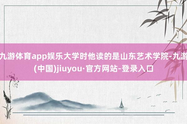 九游体育app娱乐大学时他读的是山东艺术学院-九游(中国)jiuyou·官方网站-登录入口