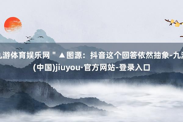 九游体育娱乐网＂▲图源：抖音这个回答依然抽象-九游(中国)jiuyou·官方网站-登录入口