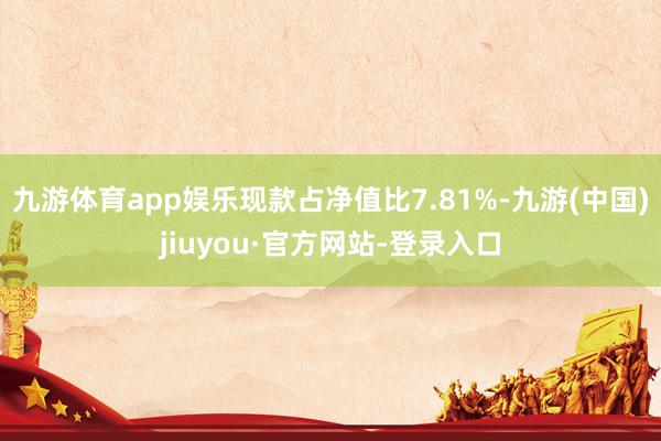 九游体育app娱乐现款占净值比7.81%-九游(中国)jiuyou·官方网站-登录入口