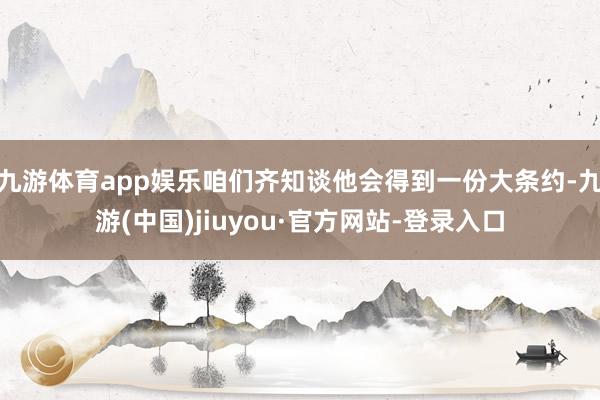 九游体育app娱乐咱们齐知谈他会得到一份大条约-九游(中国)jiuyou·官方网站-登录入口