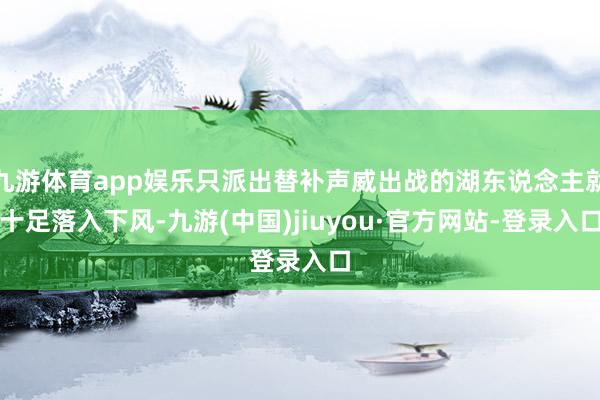 九游体育app娱乐只派出替补声威出战的湖东说念主就十足落入下风-九游(中国)jiuyou·官方网站-登录入口