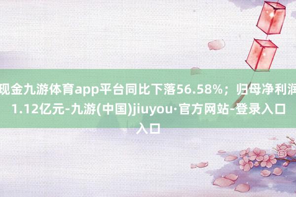 现金九游体育app平台同比下落56.58%；归母净利润1.12亿元-九游(中国)jiuyou·官方网站-登录入口