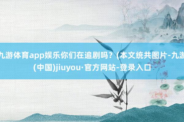 九游体育app娱乐你们在追剧吗？(本文统共图片-九游(中国)jiuyou·官方网站-登录入口