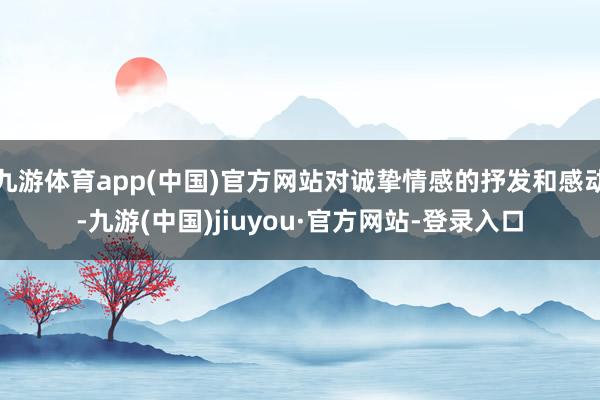 九游体育app(中国)官方网站对诚挚情感的抒发和感动-九游(中国)jiuyou·官方网站-登录入口