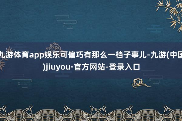 九游体育app娱乐可偏巧有那么一档子事儿-九游(中国)jiuyou·官方网站-登录入口