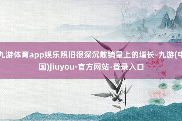 九游体育app娱乐照旧很深沉散销量上的增长-九游(中国)jiuyou·官方网站-登录入口