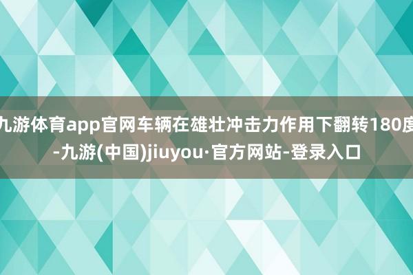 九游体育app官网车辆在雄壮冲击力作用下翻转180度-九游(中国)jiuyou·官方网站-登录入口