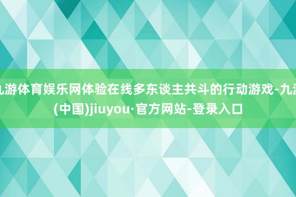 九游体育娱乐网体验在线多东谈主共斗的行动游戏-九游(中国)jiuyou·官方网站-登录入口