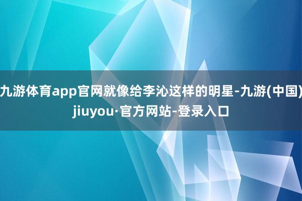 九游体育app官网就像给李沁这样的明星-九游(中国)jiuyou·官方网站-登录入口