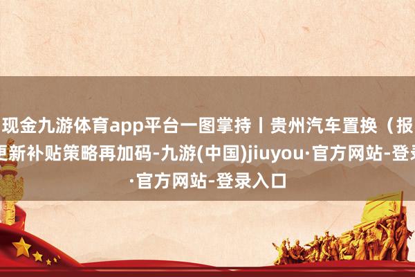 现金九游体育app平台一图掌持丨贵州汽车置换（报废）更新补贴策略再加码-九游(中国)jiuyou·官方网站-登录入口