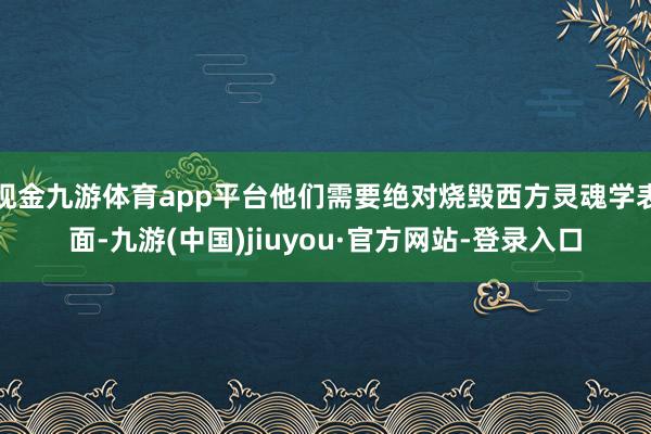 现金九游体育app平台他们需要绝对烧毁西方灵魂学表面-九游(中国)jiuyou·官方网站-登录入口