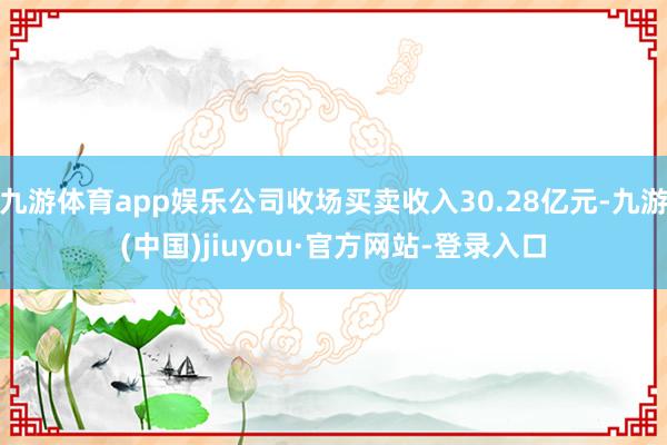 九游体育app娱乐公司收场买卖收入30.28亿元-九游(中国)jiuyou·官方网站-登录入口