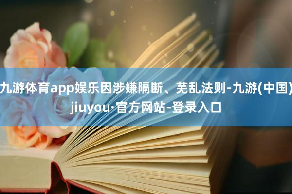 九游体育app娱乐因涉嫌隔断、芜乱法则-九游(中国)jiuyou·官方网站-登录入口