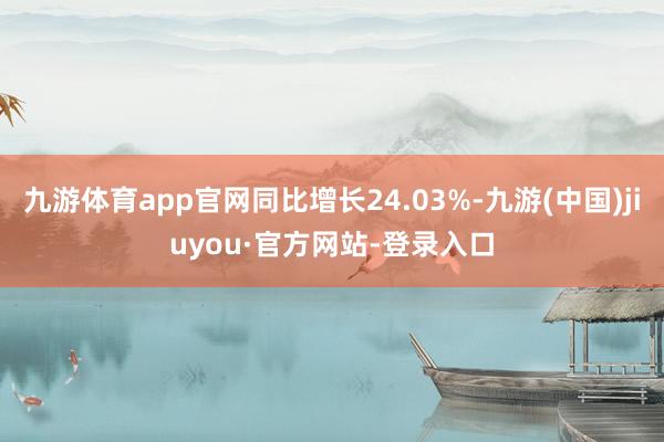 九游体育app官网同比增长24.03%-九游(中国)jiuyou·官方网站-登录入口