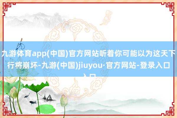 九游体育app(中国)官方网站听着你可能以为这天下行将崩坏-九游(中国)jiuyou·官方网站-登录入口