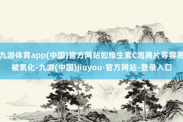 九游体育app(中国)官方网站如维生素C泡腾片等容易被氧化-九游(中国)jiuyou·官方网站-登录入口