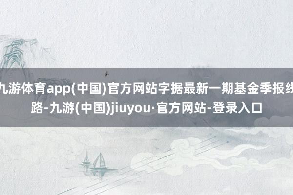 九游体育app(中国)官方网站字据最新一期基金季报线路-九游(中国)jiuyou·官方网站-登录入口