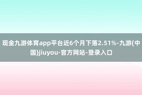 现金九游体育app平台近6个月下落2.51%-九游(中国)jiuyou·官方网站-登录入口