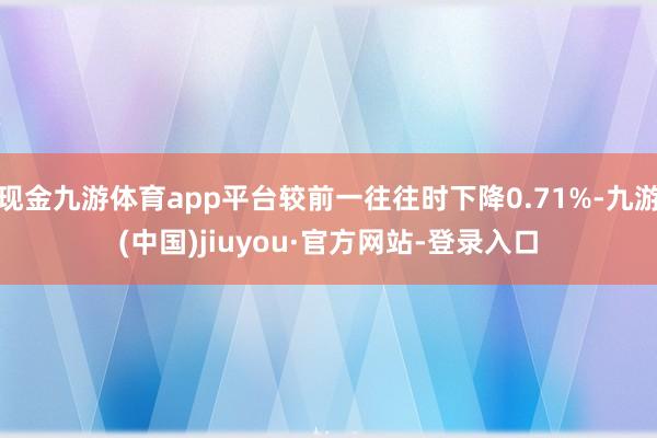 现金九游体育app平台较前一往往时下降0.71%-九游(中国)jiuyou·官方网站-登录入口