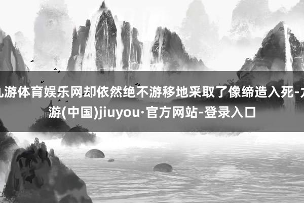 九游体育娱乐网却依然绝不游移地采取了像缔造入死-九游(中国)jiuyou·官方网站-登录入口