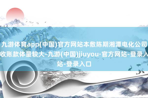 九游体育app(中国)官方网站本敷陈期湘潭电化公司应收账款体量较大-九游(中国)jiuyou·官方网站-登录入口