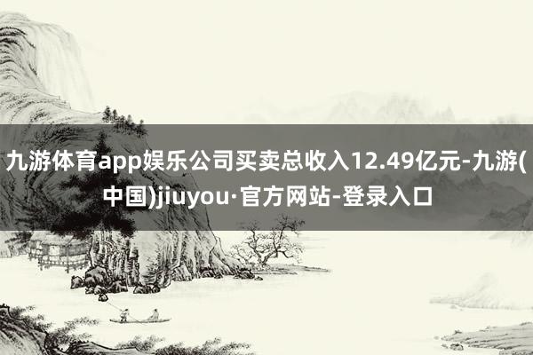 九游体育app娱乐公司买卖总收入12.49亿元-九游(中国)jiuyou·官方网站-登录入口