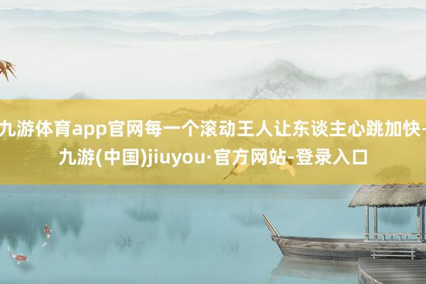 九游体育app官网每一个滚动王人让东谈主心跳加快-九游(中国)jiuyou·官方网站-登录入口