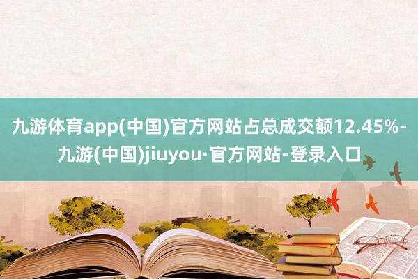 九游体育app(中国)官方网站占总成交额12.45%-九游(中国)jiuyou·官方网站-登录入口