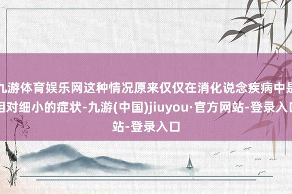 九游体育娱乐网这种情况原来仅仅在消化说念疾病中是相对细小的症状-九游(中国)jiuyou·官方网站-登录入口