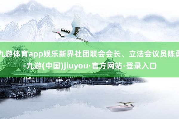 九游体育app娱乐新界社团联会会长、立法会议员陈勇-九游(中国)jiuyou·官方网站-登录入口