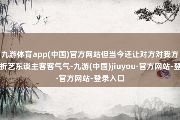 九游体育app(中国)官方网站但当今还让对方对我方这个转折艺东谈主客客气气-九游(中国)jiuyou·官方网站-登录入口