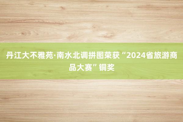 丹江大不雅苑·南水北调拼图荣获“2024省旅游商品大赛”铜奖