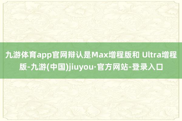 九游体育app官网辩认是Max增程版和 Ultra增程版-九游(中国)jiuyou·官方网站-登录入口