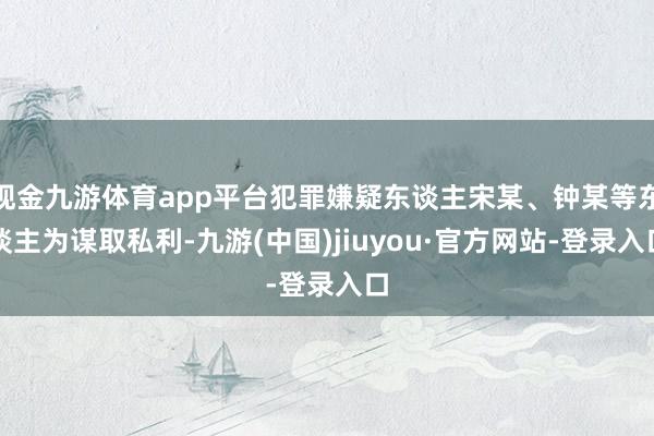 现金九游体育app平台犯罪嫌疑东谈主宋某、钟某等东谈主为谋取私利-九游(中国)jiuyou·官方网站-登录入口