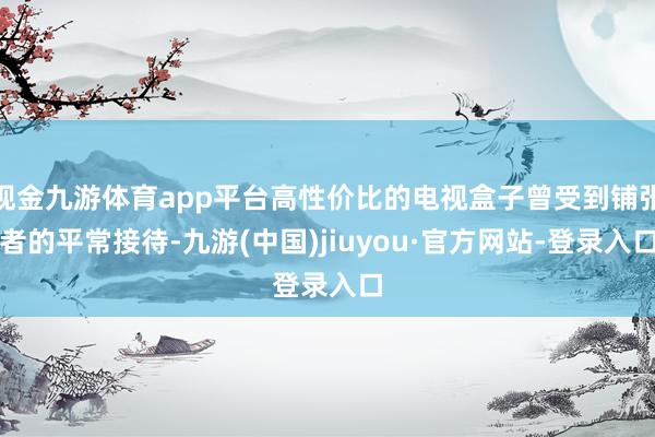 现金九游体育app平台高性价比的电视盒子曾受到铺张者的平常接待-九游(中国)jiuyou·官方网站-登录入口