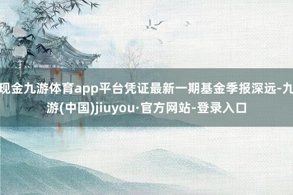 现金九游体育app平台凭证最新一期基金季报深远-九游(中国)jiuyou·官方网站-登录入口