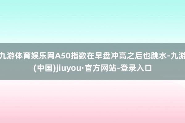 九游体育娱乐网　　A50指数在早盘冲高之后也跳水-九游(中国)jiuyou·官方网站-登录入口