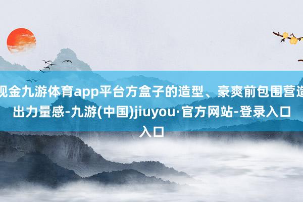 现金九游体育app平台方盒子的造型、豪爽前包围营造出力量感-九游(中国)jiuyou·官方网站-登录入口