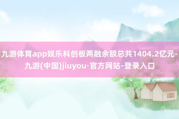 九游体育app娱乐科创板两融余额总共1404.2亿元-九游(中国)jiuyou·官方网站-登录入口