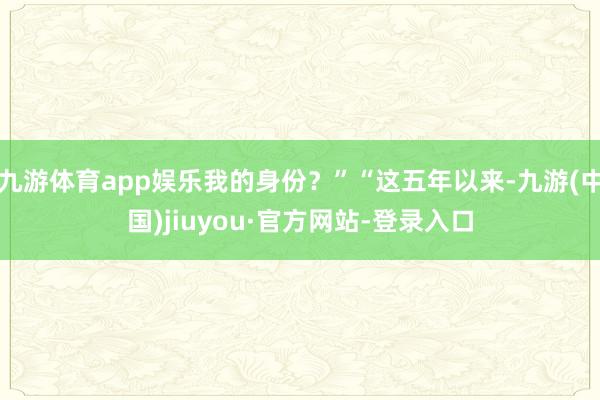 九游体育app娱乐我的身份？”“这五年以来-九游(中国)jiuyou·官方网站-登录入口