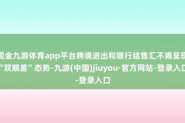 现金九游体育app平台跨境进出和银行结售汇不竭呈现“双顺差”态势-九游(中国)jiuyou·官方网站-登录入口