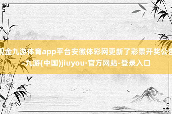 现金九游体育app平台安徽体彩网更新了彩票开奖公告-九游(中国)jiuyou·官方网站-登录入口