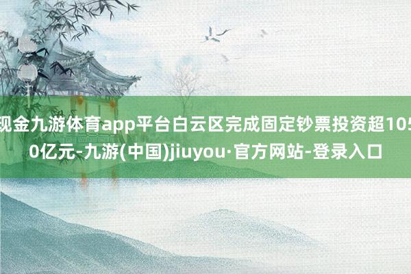 现金九游体育app平台白云区完成固定钞票投资超1050亿元-九游(中国)jiuyou·官方网站-登录入口