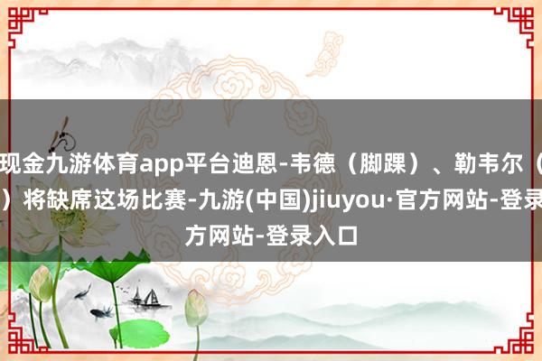 现金九游体育app平台迪恩-韦德（脚踝）、勒韦尔（膝盖）将缺席这场比赛-九游(中国)jiuyou·官方网站-登录入口