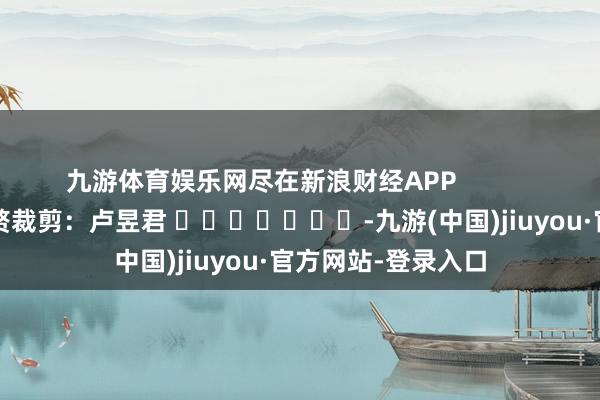 九游体育娱乐网尽在新浪财经APP            						累赘裁剪：卢昱君 							-九游(中国)jiuyou·官方网站-登录入口