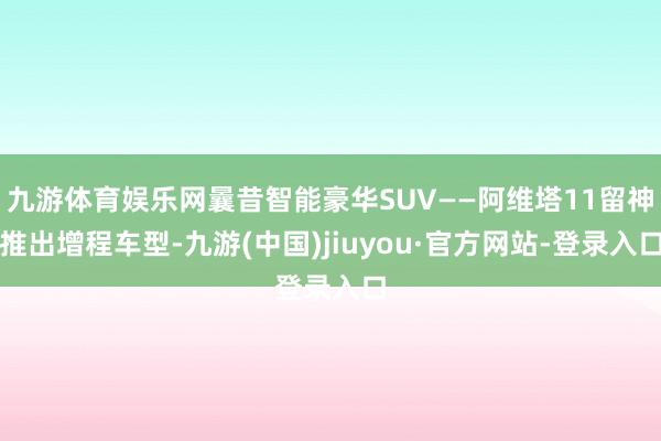 九游体育娱乐网曩昔智能豪华SUV——阿维塔11留神推出增程车型-九游(中国)jiuyou·官方网站-登录入口