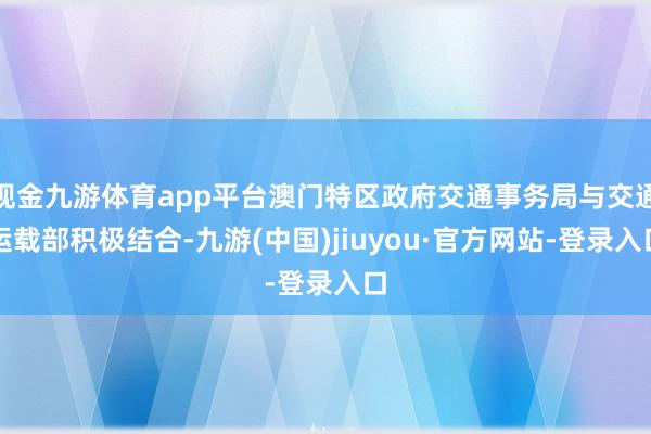 现金九游体育app平台澳门特区政府交通事务局与交通运载部积极结合-九游(中国)jiuyou·官方网站-登录入口