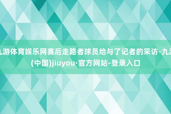 九游体育娱乐网赛后走路者球员给与了记者的采访-九游(中国)jiuyou·官方网站-登录入口