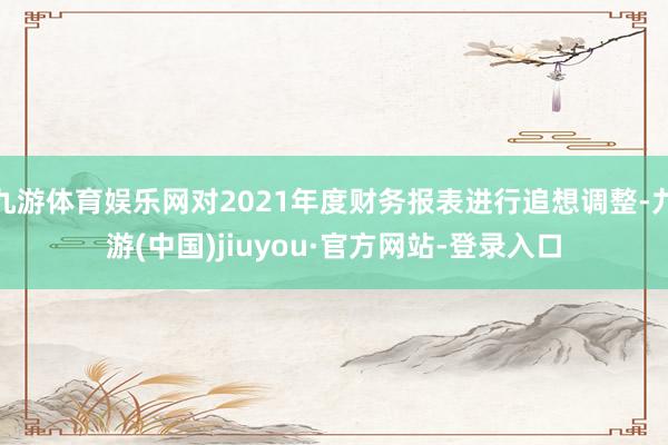 九游体育娱乐网对2021年度财务报表进行追想调整-九游(中国)jiuyou·官方网站-登录入口