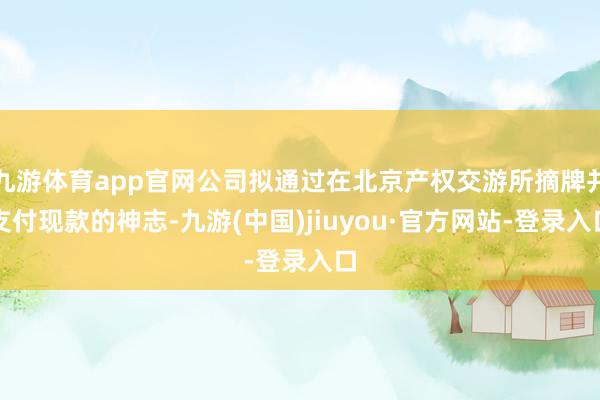 九游体育app官网公司拟通过在北京产权交游所摘牌并支付现款的神志-九游(中国)jiuyou·官方网站-登录入口